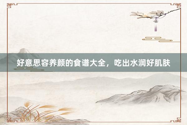 好意思容养颜的食谱大全，吃出水润好肌肤