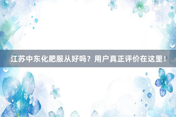 江苏中东化肥服从好吗？用户真正评价在这里！