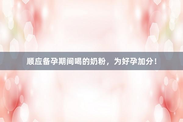 顺应备孕期间喝的奶粉，为好孕加分！