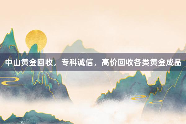 中山黄金回收，专科诚信，高价回收各类黄金成品
