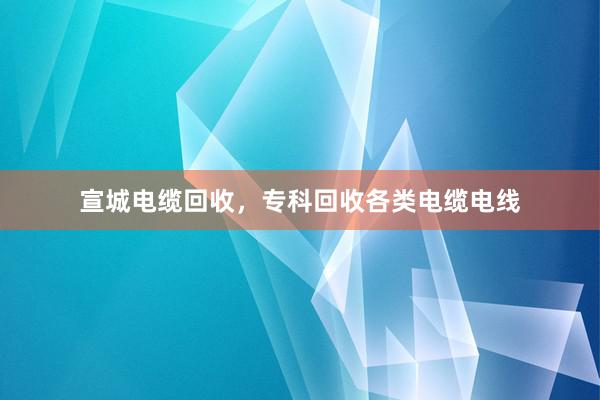宣城电缆回收，专科回收各类电缆电线