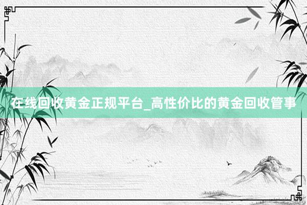 在线回收黄金正规平台_高性价比的黄金回收管事