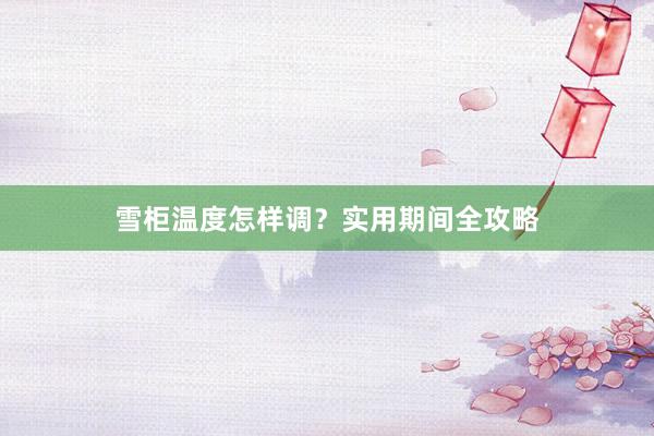 雪柜温度怎样调？实用期间全攻略
