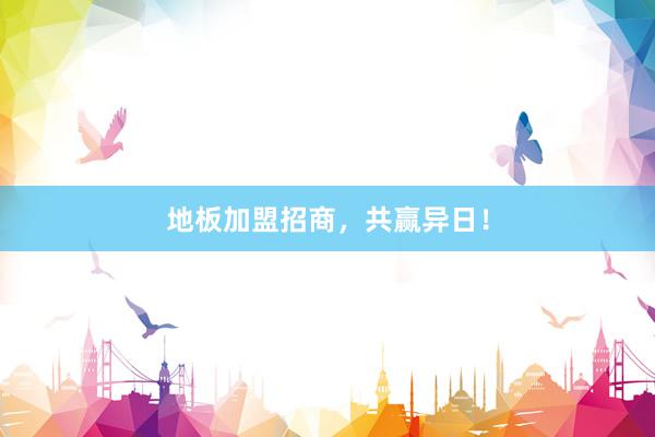 地板加盟招商，共赢异日！